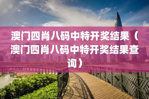 澳门四肖八码中特开奖结果（澳门四肖八码中特开奖结果查询）