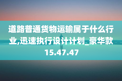 道路普通货物运输属于什么行业,迅速执行设计计划_豪华款15.47.47