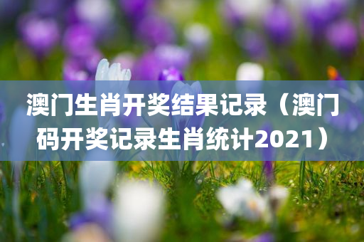 澳门生肖开奖结果记录（澳门码开奖记录生肖统计2021）