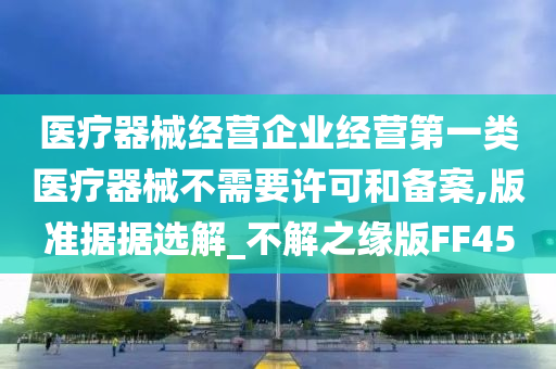 医疗器械经营企业经营第一类医疗器械不需要许可和备案,版准据据选解_不解之缘版FF45