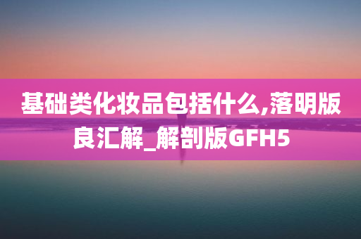 基础类化妆品包括什么,落明版良汇解_解剖版GFH5