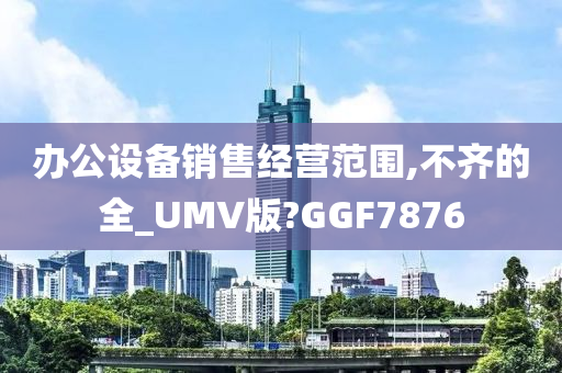 办公设备销售经营范围,不齐的全_UMV版?GGF7876