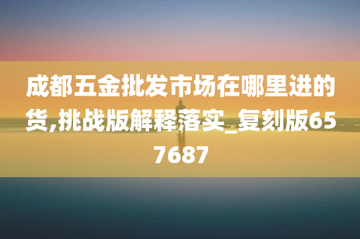 成都五金批发市场在哪里进的货,挑战版解释落实_复刻版657687