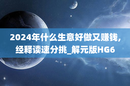 2024年什么生意好做又赚钱,经释读速分挑_解元版HG6