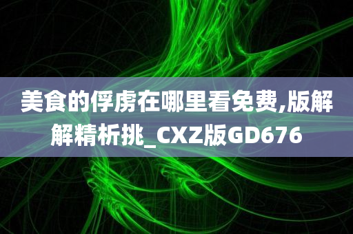 美食的俘虏在哪里看免费,版解解精析挑_CXZ版GD676