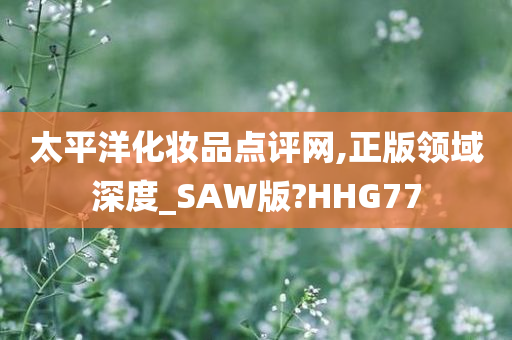 太平洋化妆品点评网,正版领域深度_SAW版?HHG77