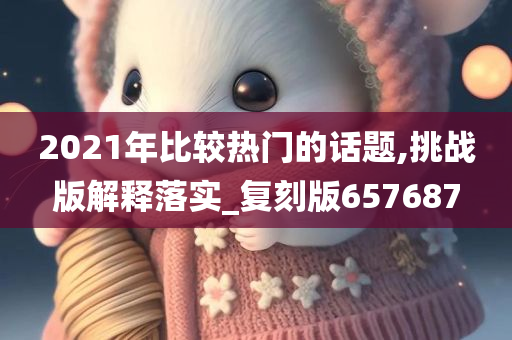 2021年比较热门的话题,挑战版解释落实_复刻版657687