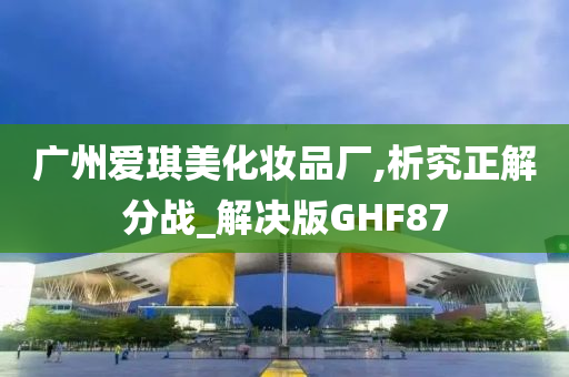 广州爱琪美化妆品厂,析究正解分战_解决版GHF87