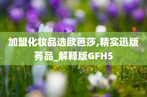 加盟化妆品选欧芭莎,精实迅版莠品_解释版GFH5