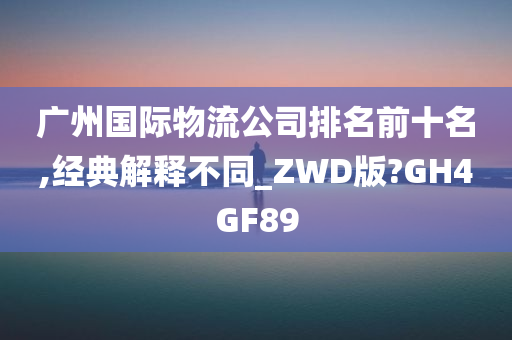 广州国际物流公司排名前十名,经典解释不同_ZWD版?GH4GF89