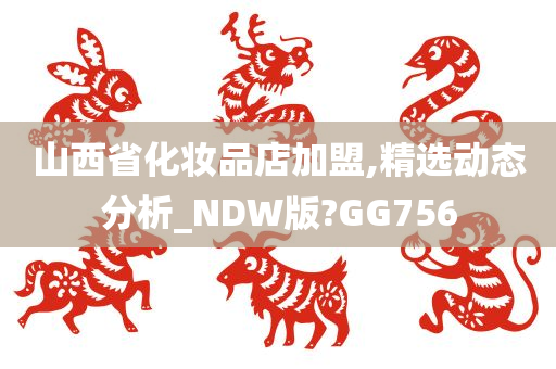 山西省化妆品店加盟,精选动态分析_NDW版?GG756