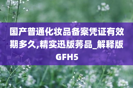 国产普通化妆品备案凭证有效期多久,精实迅版莠品_解释版GFH5