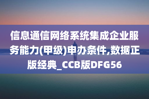 信息通信网络系统集成企业服务能力(甲级)申办条件,数据正版经典_CCB版DFG56