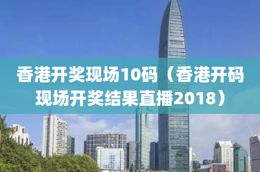 香港开奖现场10码（香港开码现场开奖结果直播2018）