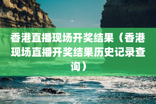 香港直播现场开奖结果（香港现场直播开奖结果历史记录查询）