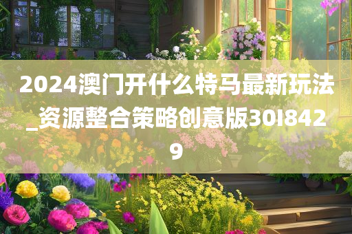 2024澳门开什么特马最新玩法_资源整合策略创意版30I8429