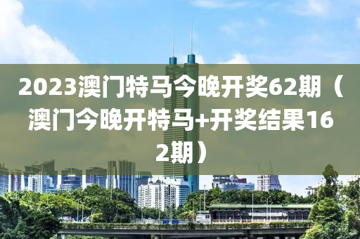 2023澳门特马今晚开奖62期（澳门今晚开特马+开奖结果162期）