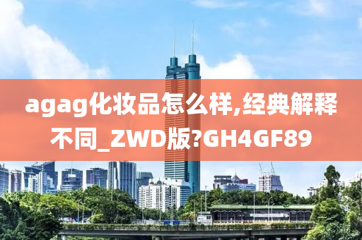 agag化妆品怎么样,经典解释不同_ZWD版?GH4GF89