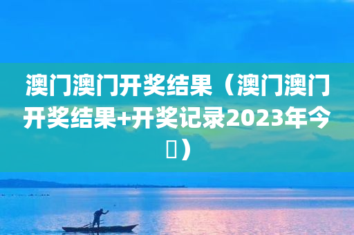 澳门澳门开奖结果（澳门澳门开奖结果+开奖记录2023年今睌）