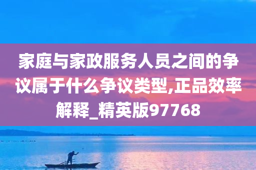 家庭与家政服务人员之间的争议属于什么争议类型,正品效率解释_精英版97768