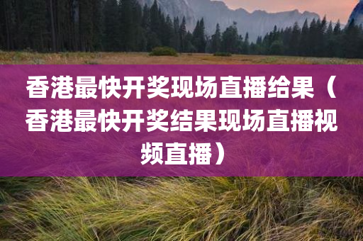 香港最快开奖现场直播给果（香港最快开奖结果现场直播视频直播）