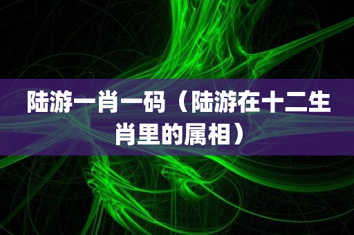 陆游一肖一码（陆游在十二生肖里的属相）