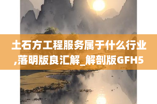 土石方工程服务属于什么行业,落明版良汇解_解剖版GFH5