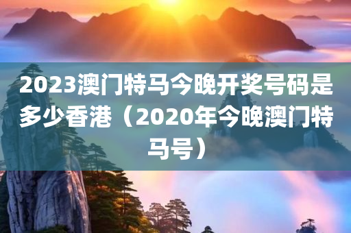 2023澳门特马今晚开奖号码是多少香港（2020年今晚澳门特马号）