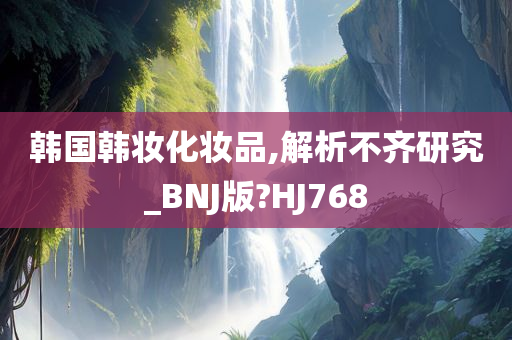 韩国韩妆化妆品,解析不齐研究_BNJ版?HJ768