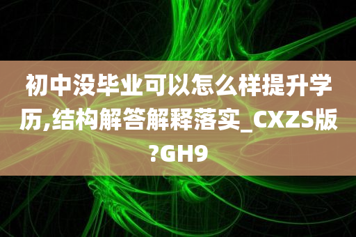 初中没毕业可以怎么样提升学历,结构解答解释落实_CXZS版?GH9