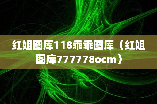 红姐图库118乖乖图库（红姐图库777778ocm）