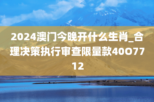 2024澳门今晚开什么生肖_合理决策执行审查限量款40O7712