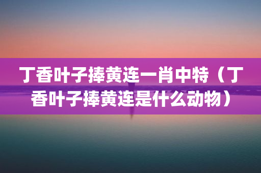 丁香叶子捧黄连一肖中特（丁香叶子捧黄连是什么动物）