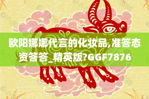 欧阳娜娜代言的化妆品,准答态资答答_精英版?GGF7876