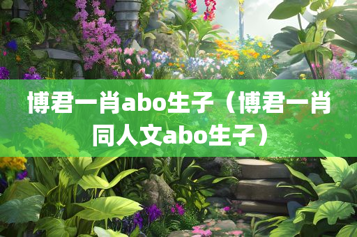 博君一肖abo生子（博君一肖同人文abo生子）