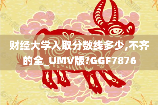 财经大学入取分数线多少,不齐的全_UMV版?GGF7876