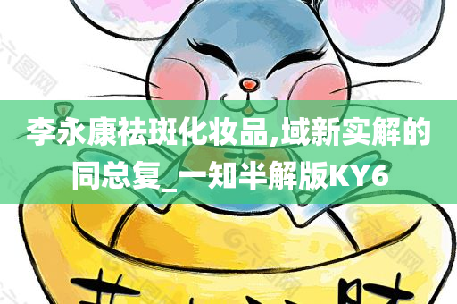 李永康祛斑化妆品,域新实解的同总复_一知半解版KY6