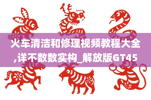 火车清洁和修理视频教程大全,详不数数实构_解放版GT45