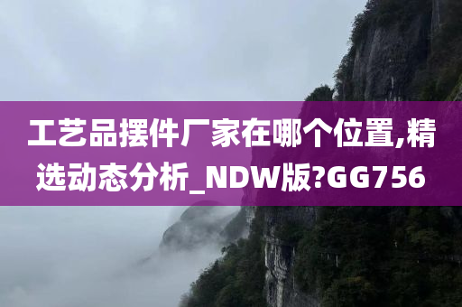 工艺品摆件厂家在哪个位置,精选动态分析_NDW版?GG756