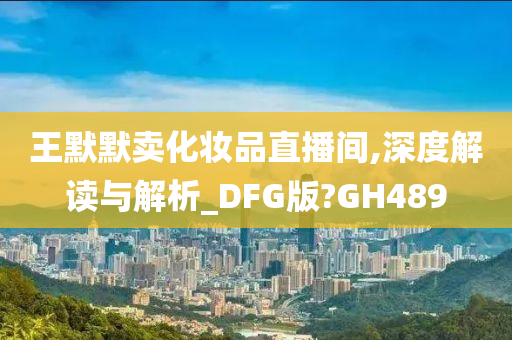 王默默卖化妆品直播间,深度解读与解析_DFG版?GH489