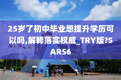 25岁了初中毕业想提升学历可以吗,解释落实权威_TRY版?SAR56