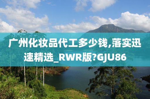 广州化妆品代工多少钱,落实迅速精选_RWR版?GJU86