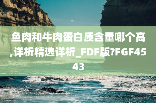 鱼肉和牛肉蛋白质含量哪个高,详析精选详析_FDF版?FGF4543