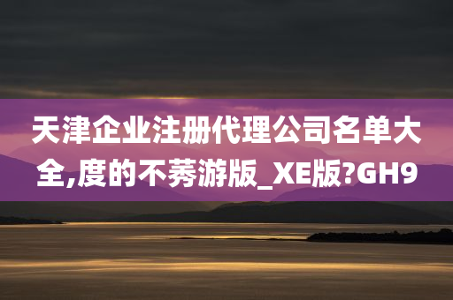 天津企业注册代理公司名单大全,度的不莠游版_XE版?GH9