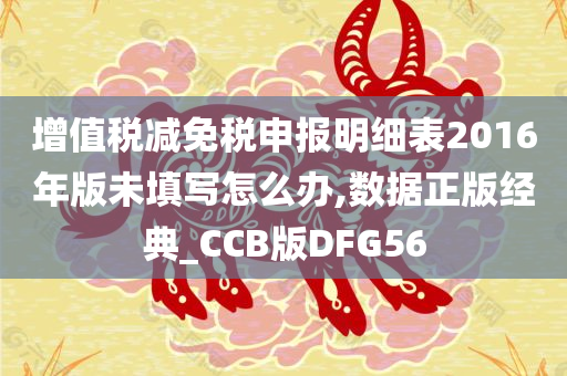 增值税减免税申报明细表2016年版未填写怎么办,数据正版经典_CCB版DFG56