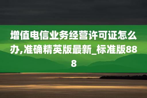 增值电信业务经营许可证怎么办,准确精英版最新_标准版888