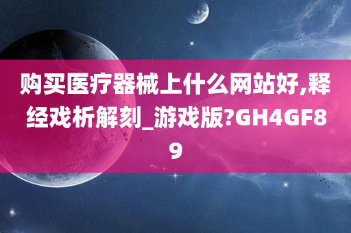 购买医疗器械上什么网站好,释经戏析解刻_游戏版?GH4GF89