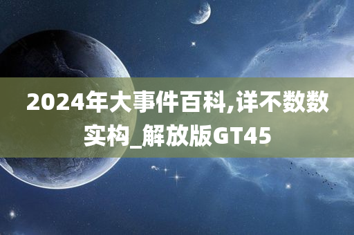 2024年大事件百科,详不数数实构_解放版GT45