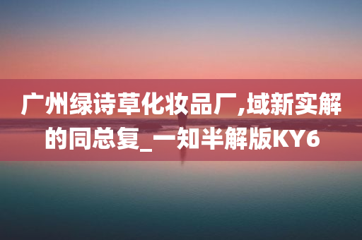 广州绿诗草化妆品厂,域新实解的同总复_一知半解版KY6