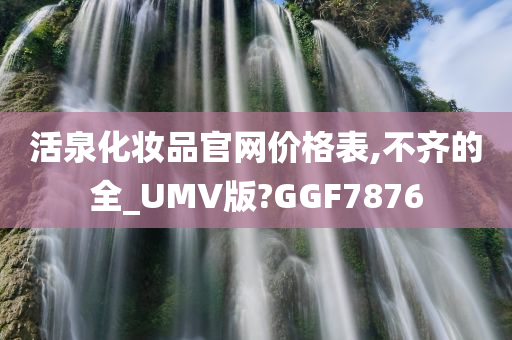 活泉化妆品官网价格表,不齐的全_UMV版?GGF7876